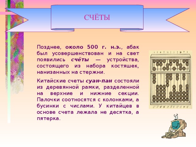 СЧЁТЫ   Позднее, около 500 г. н.э. , абак был усовершенствован и на свет появились счёты — устройства, состоящего из набора костяшек, нанизанных на стержни.   Китайские счеты суан-пан состояли из деревянной рамки, разделенной на верхние и нижние секции. Палочки соотносятся с колонками, а бусинки с числами. У китайцев в основе счета лежала не десятка, а пятерка.    