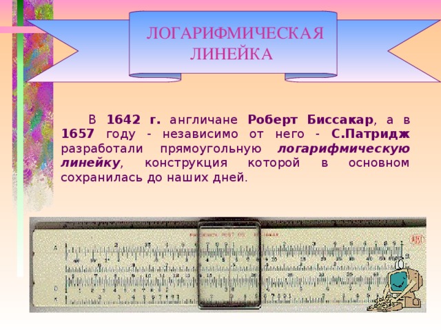  ЛОГАРИФМИЧЕСКАЯ  ЛИНЕЙКА     В 1642 г. англичане Роберт Биссакар , а в 1657 году - независимо от него - С.Патридж разработали прямоугольную логарифмическую линейку , конструкция которой в основном сохранилась до наших дней.  