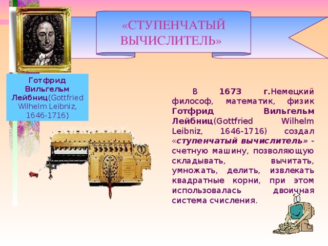«СТУПЕНЧАТЫЙ ВЫЧИСЛИТЕЛЬ»   Готфрид Вильгельм Лейбниц (Gottfried Wilhelm Leibniz, 1646-1716)   В 1673 г. Немецкий философ, математик, физик Готфрид Вильгельм Лейбниц (Gottfried Wilhelm Leibniz, 1646-1716) создал « ступенчатый вычислитель» - счетную машину, позволяющую складывать, вычитать, умножать, делить, извлекать квадратные корни, при этом использовалась двоичная система счисления.  