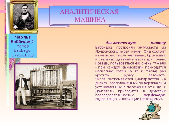 АНАЛИТИЧЕСКАЯ  МАШИНА Чарльз Бэббидж (Charles Babbage, 1792-1871)   Аналитическую машину Бэббиджа построили энтузиасты из Лондонского музея науки. Она состоит из четырех тысяч железных, бронзовых и стальных деталей и весит три тонны. Правда, пользоваться ею очень тяжело - при каждом вычислении приходится несколько сотен (а то и тысяч) раз крутить ручку автомата.  Числа записываются (набираются) на дисках, расположенных по вертикали и установленных в положения от 0 до 9. Двигатель приводится в действие последовательностью перфокарт , содержащих инструкции (программу). .    