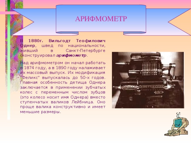 АРИФМОМЕТР   В 1880г.  Вильгодт Теофилович Однер , швед по национальности, живший в Санкт-Петербурге сконструировал арифмометр .   Над арифмометром он начал работать в 1874 году, а в 1890 году налаживает их массовый выпуск. Их модификация 