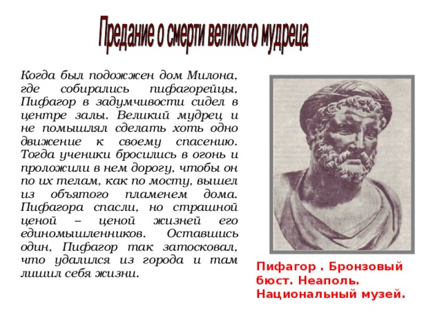 Когда был подожжен дом Милона, где собирались пифагорейцы, Пифагор в задумчивости сидел в центре залы. Великий мудрец и не помышлял сделать хоть одно движение к своему спасению. Тогда ученики бросились в огонь и проложили в нем дорогу, чтобы он по их телам, как по мосту, вышел из объятого пламенем дома. Пифагора спасли, но страшной ценой – ценой жизней его единомышленников. Оставшись один, Пифагор так затосковал, что удалился из города и там лишил себя жизни. Пифагор . Бронзовый бюст. Неаполь. Национальный музей.  