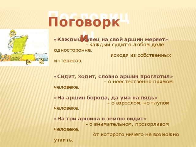 Пословицы Поговорки «Каждый купец на свой аршин меряет»  – каждый судит о любом деле односторонне,  исходя из собственных интересов. «Сидит, ходит, словно аршин проглотил» – о неестественно прямом человеке. «На аршин борода, да ума на пядь»  – о взрослом, но глупом человеке. «На три аршина в землю видит»  – о внимательном, прозорливом человеке,  от которого ничего не возможно утаить. 