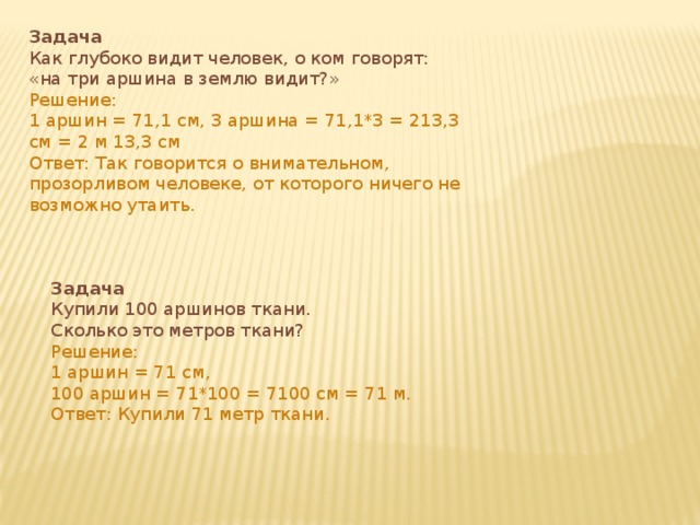 Задача Как глубоко видит человек, о ком говорят: «на три аршина в землю видит?» Решение: 1 аршин = 71,1 см, 3 аршина = 71,1*3 = 213,3 см = 2 м 13,3 см Ответ: Так говорится о внимательном, прозорливом человеке, от которого ничего не возможно утаить. Задача Купили 100 аршинов ткани. Сколько это метров ткани? Решение: 1 аршин = 71 см, 100 аршин = 71*100 = 7100 см = 71 м. Ответ: Купили 71 метр ткани. 