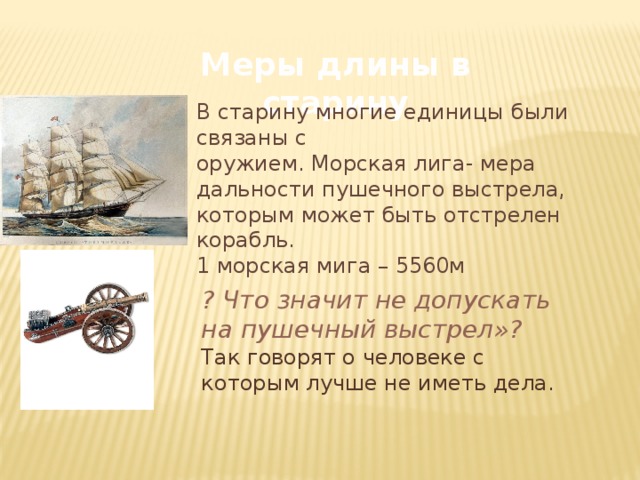 Меры длины в старину В старину многие единицы были связаны с оружием. Морская лига- мера дальности пушечного выстрела, которым может быть отстрелен корабль. 1 морская мига – 5560м ? Что значит не допускать на пушечный выстрел»? Так говорят о человеке с которым лучше не иметь дела. 