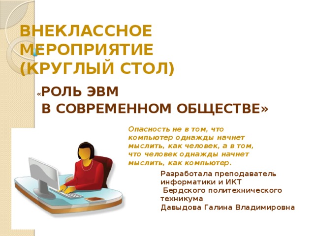ВНЕКЛАССНОЕ МЕРОПРИЯТИЕ  (КРУГЛЫЙ СТОЛ)  « РОЛЬ ЭВМ  В СОВРЕМЕННОМ ОБЩЕСТВЕ» Опасность не в том, что компьютер однажды начнет мыслить, как человек, а в том, что человек однажды начнет мыслить, как компьютер. Разработала преподаватель информатики и ИКТ  Бердского политехнического техникума Давыдова Галина Владимировна  