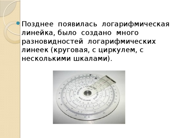 Позднее появилась логарифмическая линейка, было создано много разновидностей логарифмических линеек (круговая, с циркулем, с несколькими шкалами). 
