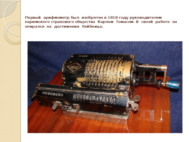   Первый арифмометр был изобретен в 1818 году руководителем парижского страхового общества Карлом Томасом. В своей работе он опирался на достижения Лейбница .   