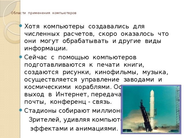  Области применения компьютеров   Хотя компьютеры создавались для численных расчетов, скоро оказалось что они могут обрабатывать и другие виды информации. Сейчас с помощью компьютеров подготавливаются к печати книги, создаются рисунки, кинофильмы, музыка, осуществляется управление заводами и космическими кораблями. Осуществляется выход в Интернет, передача электронной почты, конференц - связь. Стадионы собирают миллионы  Зрителей, удивляя компьютерными  эффектами и анимациями. 