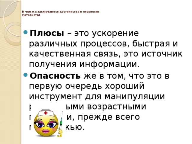   В чем же заключаются достоинства и опасности  Интернета?   Плюсы – это ускорение различных процессов, быстрая и качественная связь, это источник получения информации. Опасность же в том, что это в первую очередь хороший инструмент для манипуляции различными возрастными группами, прежде всего молодежью. 