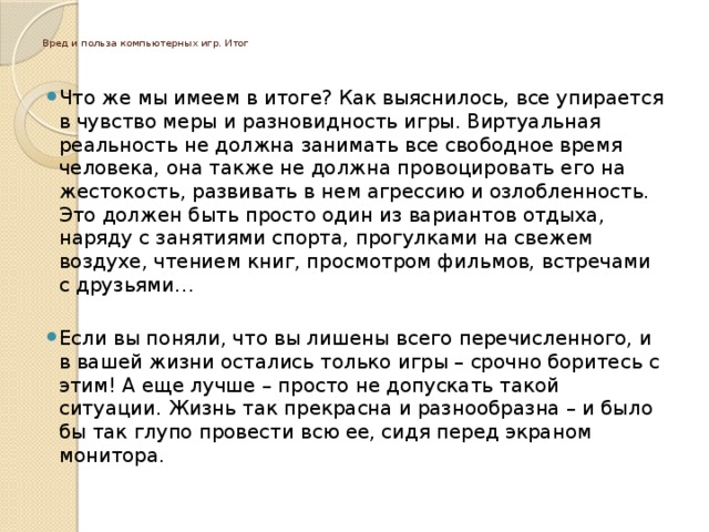  Вред и польза компьютерных игр. Итог   Что же мы имеем в итоге? Как выяснилось, все упирается в чувство меры и разновидность игры. Виртуальная реальность не должна занимать все свободное время человека, она также не должна провоцировать его на жестокость, развивать в нем агрессию и озлобленность. Это должен быть просто один из вариантов отдыха, наряду с занятиями спорта, прогулками на свежем воздухе, чтением книг, просмотром фильмов, встречами с друзьями… Если вы поняли, что вы лишены всего перечисленного, и в вашей жизни остались только игры – срочно боритесь с этим! А еще лучше – просто не допускать такой ситуации. Жизнь так прекрасна и разнообразна – и было бы так глупо провести всю ее, сидя перед экраном монитора. 