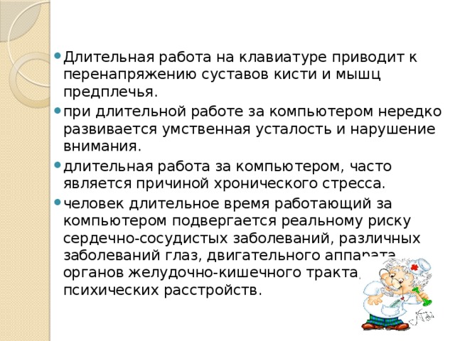 Длительная работа на клавиатуре приводит к перенапряжению суставов кисти и мышц предплечья. при длительной работе за компьютером нередко развивается умственная усталость и нарушение внимания. длительная работа за компьютером, часто является причиной хронического стресса. человек длительное время работающий за компьютером подвергается реальному риску сердечно-сосудистых заболеваний, различных заболеваний глаз, двигательного аппарата, органов желудочно-кишечного тракта, психических расстройств. 
