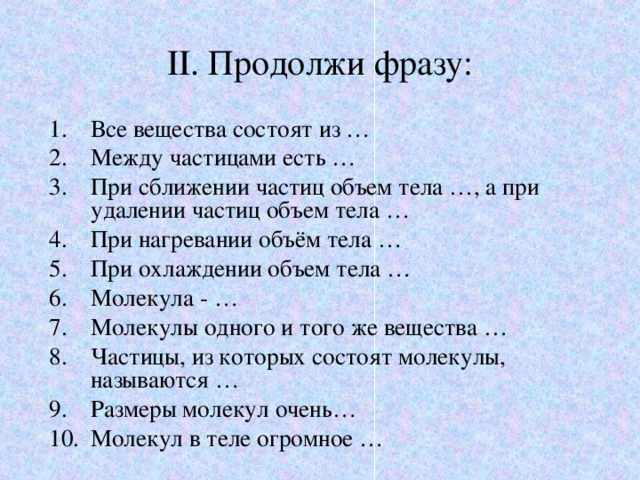 II . Продолжи фразу: Все вещества состоят из … Между частицами есть … При сближении частиц объем тела …, а при удалении частиц объем тела … При нагревании объём тела … При охлаждении объем тела … Молекула - … Молекулы одного и того же вещества … Частицы, из которых состоят молекулы, называются … Размеры молекул очень… Молекул в теле огромное …  