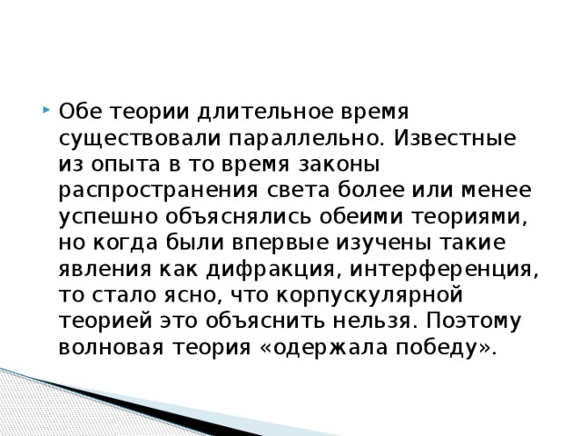 Обе теории длительное время существовали параллельно. Известные из опыта в то время законы распространения света более или менее успешно объяснялись обеими теориями, но когда были впервые изучены такие явления как дифракция, интерференция, то стало ясно, что корпускулярной теорией это объяснить нельзя. Поэтому волновая теория «одержала победу». 