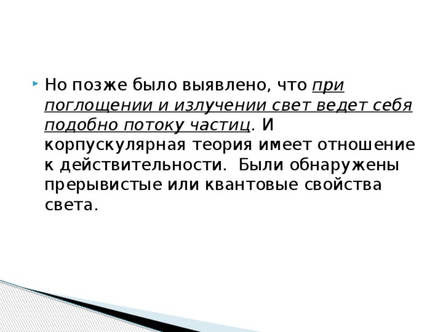 Но позже было выявлено, что при поглощении и излучении свет ведет себя подобно потоку частиц . И корпускулярная теория имеет отношение к действительности. Были обнаружены прерывистые или квантовые свойства света. 
