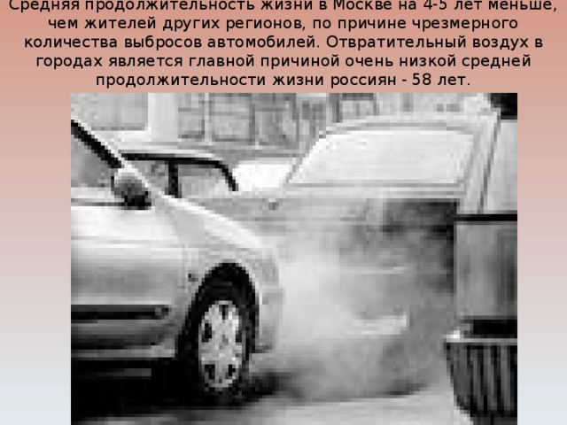 Средняя продолжительность жизни в Москве на 4-5 лет меньше, чем жителей других регионов, по причине чрезмерного количества выбросов автомобилей. Отвратительный воздух в городах является главной причиной очень низкой средней продолжительности жизни россиян - 58 лет.   