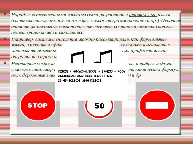 Наряду с естественными языками были разработаны формальные языки (системы счисления, языки алгебры, языки программирования и др.). Основное отличие формальных языков от естественных состоит в наличии строгих правил грамматики и синтаксиса. Например, системы счисления можно рассматривать как формальные языки, имеющие алфавит (цифры) и позволяющие не только именовать и записывать объекты (числа), но и выполнять над ними арифметические операции по строго определенным правилам. Некоторые языки используют в качестве знаков не буквы и цифры, а другие символы, например изображения химических элементов, химических формул, нот, дорожные знаки, точки и тире (код азбуки Морзе) и др.  