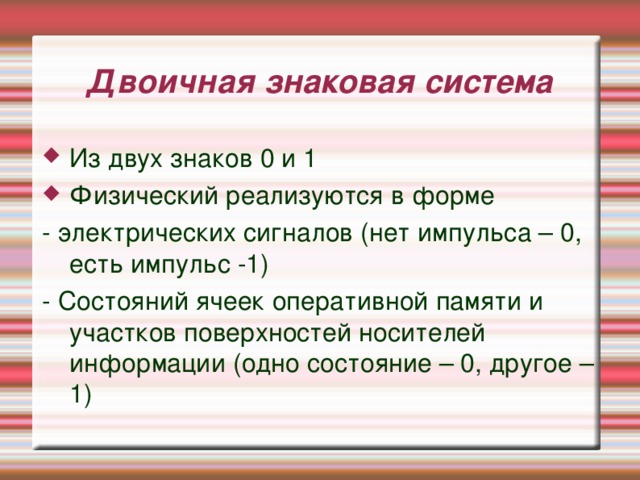 Двоичная знаковая система Из двух знаков 0 и 1 Физический реализуются в форме - электрических сигналов (нет импульса – 0, есть импульс -1) - Состояний ячеек оперативной памяти и участков поверхностей носителей информации (одно состояние – 0, другое – 1) 