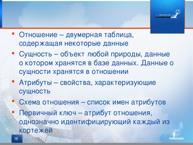 Отношение – двумерная таблица, содержащая некоторые данные Сущность – объект любой природы, данные о котором хранятся в базе данных. Данные о сущности хранятся в отношении Атрибуты – свойства, характеризующие сущность Схема отношения – список имен атрибутов Первичный ключ – атрибут отношения, однозначно идентифицирующий каждый из кортежей  