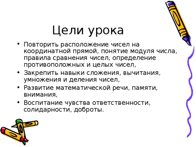 Повторить расположение чисел на координатной прямой, понятие модуля числа, правила сравнения чисел, определение противоположных и целых чисел, Закрепить навыки сложения, вычитания, умножения и деления чисел, Развитие математической речи, памяти, внимания, Воспитание чувства ответственности, солидарности, доброты. 