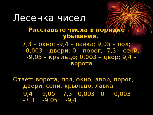 Расставьте числа в порядке убывания. 7,3 – окно; -9,4 – лавка; 9,05 – пол; -0,003 – двери; 0 – порог; -7,3 – сени; -9,05 – крыльцо; 0,003 – двор; 9,4 – ворота Ответ: ворота, пол, окно, двор, порог, двери, сени, крыльцо, лавка  9,4 9,05 7,3 0,003 0 -0,003 -7,3 -9,05 -9,4 
