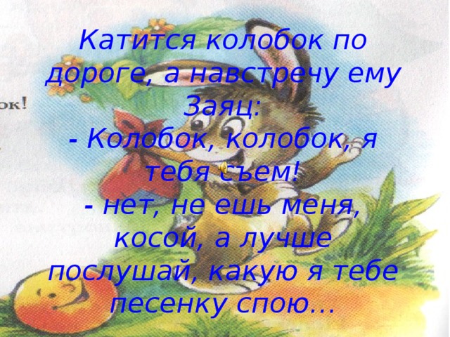 Катится колобок по дороге, а навстречу ему Заяц:  - Колобок, колобок, я тебя съем!  - нет, не ешь меня, косой, а лучше послушай, какую я тебе песенку спою… 