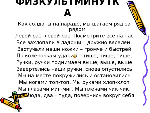 ФИЗКУЛЬТМИНУТКА Как солдаты на параде, мы шагаем ряд за рядом Левой раз, левой раз. Посмотрите все на нас Все захлопали в ладоши – дружно веселей! Застучали наши ножки – громче и быстрей По коленочкам ударим – тише, тише, тише, Ручки, ручки поднимаем выше, выше, выше Завертелись наши ручки, снова опустились Мы на месте покружились и остановились Мы ногами топ-топ. Мы руками хлоп-хлоп Мы глазами миг-миг. Мы плечами чик-чик. Раз – сюда, два – туда, повернись вокруг себя. 