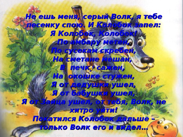 Не ешь меня, серый Волк, я тебе песенку спою. И Колобок запел:  Я Колобок, Колобок!  По амбару метен,  По сусекам скребен,  На сметане мешан,  В печку сажен,  На окошке стужен,  Я от дедушки ушел,  Я от бабушки ушел,  Я от Зайца ушел, от тебя, Волк, не хитро уйти!  Покатился Колобок дальше – только Волк его и видел… 