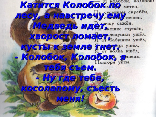 Катится Колобок по лесу, а навстречу ему Медведь идет, хворост ломает, кусты к земле гнет.  - Колобок, Колобок, я тебя съем.  - Ну где тебе, косолапому, съесть меня! 