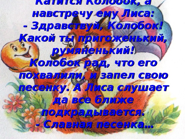 Катится Колобок, а навстречу ему Лиса:  - Здравствуй, Колобок! Какой ты пригоженький, румяненький!  Колобок рад, что его похвалили, и запел свою песенку. А Лиса слушает да все ближе подкрадывается.  - Славная песенка… 