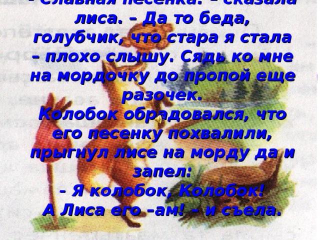 - Славная песенка! – сказала лиса. – Да то беда, голубчик, что стара я стала – плохо слышу. Сядь ко мне на мордочку до пропой еще разочек.  Колобок обрадовался, что его песенку похвалили, прыгнул лисе на морду да и запел:  - Я колобок, Колобок!  А Лиса его –ам! – и съела. 