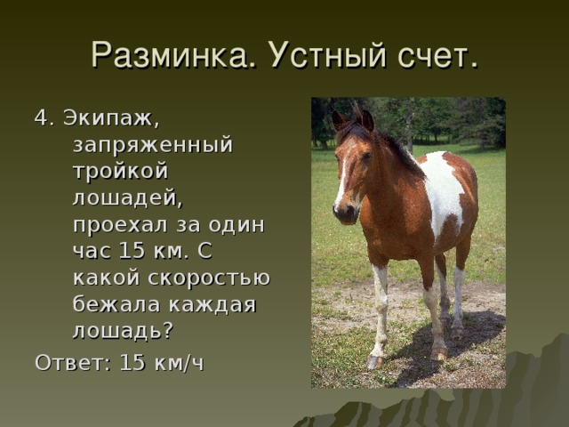 4. Экипаж, запряженный тройкой лошадей, проехал за один час 15 км. С какой скоростью бежала каждая лошадь? Ответ: 15 км/ч 