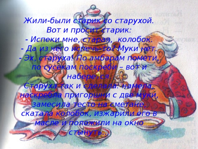 Жили-были старик со старухой. Вот и просит старик:  - Испеки мне, старая, колобок.  - Да из чего испечь-то? Муки нет.  - Эх, старуха! По амбарам помети, по сусекам поскреби – вот и наберется.  Старуха так и сделала: намела, наскребла пригоршни с две муки, замесила тесто на сметане, скатала колобок, изжарили его в масле и положили на окно стынуть… 