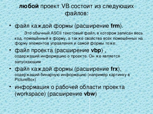 любой проект VB состоит из следующих файлов: файл каждой формы (расширение frm ). Это обычный ASCII текстовый файл, в котором записан весь код, помещённый в форму, а также свойства всех помещённых на форму элементов управления и самой формы тоже. файл проекта (расширение vbp ) , содержащий информацию о проекте. Он же является запускающим  файл каждой формы (расширение frx ), содержащий бинарную информацию (например картинку в PictureBox) информация о рабочей области проекта (workspace) (расширение vbw ) 