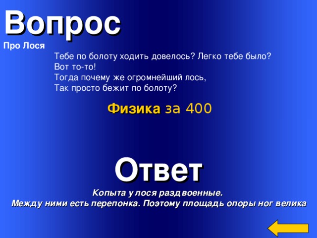 Вопрос Про Лося  Тебе по болоту ходить довелось? Легко тебе было?  Вот то-то!  Тогда почему же огромнейший лось,  Так просто бежит по болоту? Физика за 400 Ответ Копыта у лося раздвоенные. Между ними есть перепонка. Поэтому площадь опоры ног велика Welcome to Power Jeopardy   © Don Link, Indian Creek School, 2004 You can easily customize this template to create your own Jeopardy game. Simply follow the step-by-step instructions that appear on Slides 1-3. 3 
