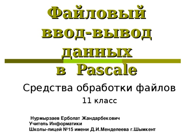 Файловый ввод-вывод данных  в Pascal е Средства обработки файлов 11 класс  Нурмырзаев Ерболат Жандарбекович Учитель Информатики Школы-лицей №15 имени Д.И.Менделеева г.Шымкент 