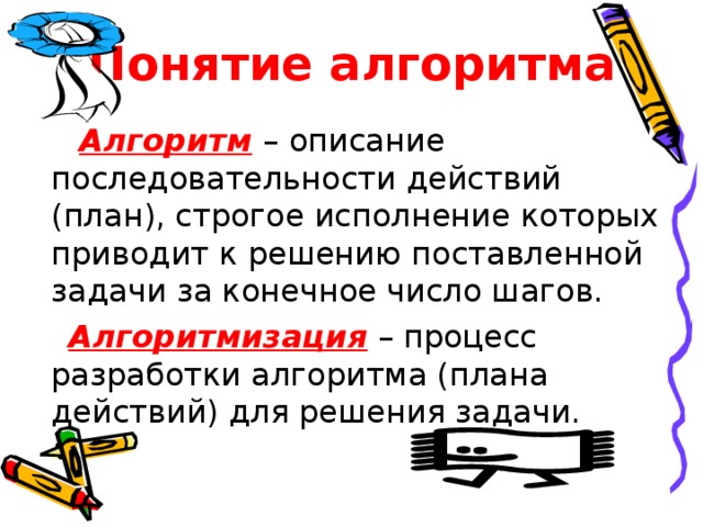 Понятие алгоритма    Алгоритм  – описание последовательности действий (план), строгое исполнение которых приводит к решению поставленной задачи за конечное число шагов.  Алгоритмизация – процесс разработки алгоритма (плана действий) для решения задачи.  