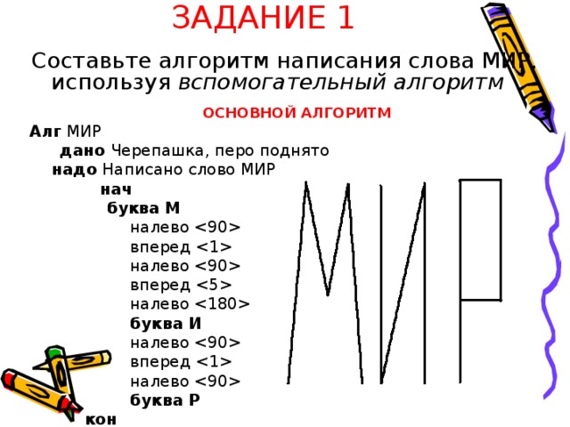 ЗАДАНИЕ 1  Составьте алгоритм написания слова МИР, используя вспомогательный алгоритм  ОСНОВНОЙ АЛГОРИТМ Алг МИР  дано Черепашка, перо поднято  надо Написано слово МИР  нач   буква М  налево   вперед   налево   вперед   налево   буква И  налево   вперед   налево   буква Р  кон  