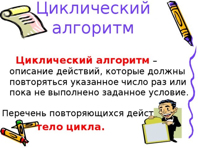 Циклический алгоритм   Циклический алгоритм – описание действий, которые должны повторяться указанное число раз или пока не выполнено заданное условие. Перечень повторяющихся действий –  тело цикла.  