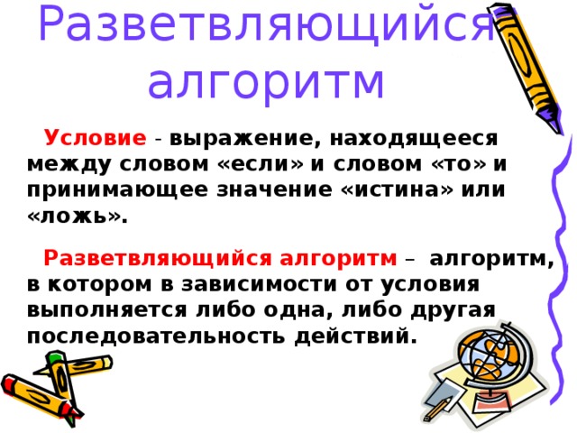 Разветвляющийся алгоритм  Условие  - выражение, находящееся между словом «если» и словом «то» и принимающее значение «истина» или «ложь».  Разветвляющийся алгоритм – алгоритм, в  котором в зависимости от условия  выполняется  либо одна, либо другая  последовательность  действий.  