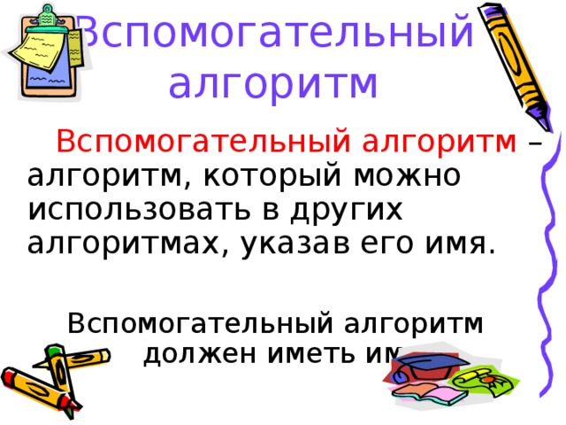 Вспомогательный алгоритм  Вспомогательный алгоритм – алгоритм, который можно использовать в других алгоритмах, указав его имя. Вспомогательный алгоритм должен иметь имя.  