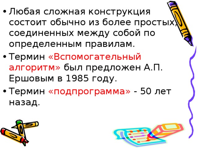 Любая сложная конструкция состоит обычно из более простых, соединенных между собой по определенным правилам. Термин «Вспомогательный алгоритм» был предложен А.П. Ершовым в 1985 году. Термин «подпрограмма» - 50 лет назад.  