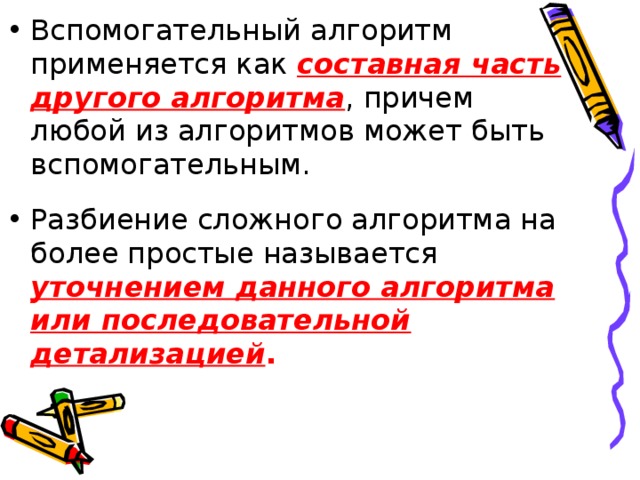 Вспомогательный алгоритм применяется как составная часть другого алгоритма , причем любой из алгоритмов может быть вспомогательным. Разбиение сложного алгоритма на более простые называется уточнением данного алгоритма или последовательной детализацией .  