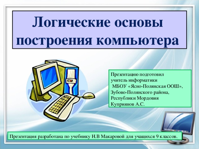 Логические основы  построения компьютера Презентацию подготовил  учитель информатики  МБОУ «Ясно-Полянская ООШ»,  Зубово-Полянского района,  Республики Мордовия  Куприянов А.С. Презентация разработана по учебнику Н.В Макаровой для учащихся 9 классов. 