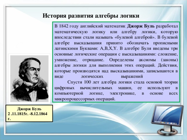 История развития алгебры логики В 1842 году английский математик Джорж Буль разработал математическую логику или алгебру логики, которую впоследствии стали называть «булевой алгеброй». В булевой алгебре высказывания принято обозначать прописными латинскими Буквами: А,В,X,Y. В алгебре Буля введены три основные логические операции с высказываниями: сложение, умножение, отрицание. Определены аксиомы (законы) алгебры логики для выполнения этих операций. Действия, которые производятся над высказываниями, записываются в виде логических выражений  Спустя 100 лет алгебра логики стала основой теории цифровых вычислительных машин, ее используют в компьютерной логике, электронике, в основе всех микропроцессорных операций. Джорж Буль 2 .11.1815г. -8.12.1864 г. 