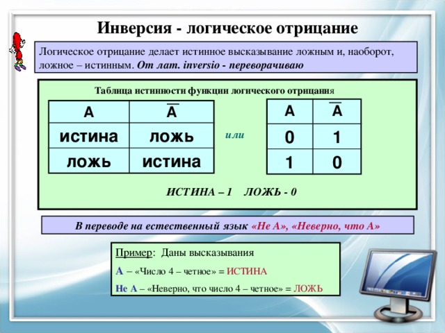 Инверсия - логическое отрицание Логическое отрицание делает истинное высказывание ложным и, наоборот, ложное – истинным. От лат. inversio - переворачиваю Таблица истинности функции логического отрицани я A 0 А 1 1 0 A А истина ложь ложь истина или ИСТИНА – 1 ЛОЖЬ - 0 В переводе на естественный язык «Не А», «Неверно, что А» Пример : Даны высказывания А – «Число 4 – четное» = ИСТИНА Не А – «Неверно, что число 4 – четное» = ЛОЖЬ 