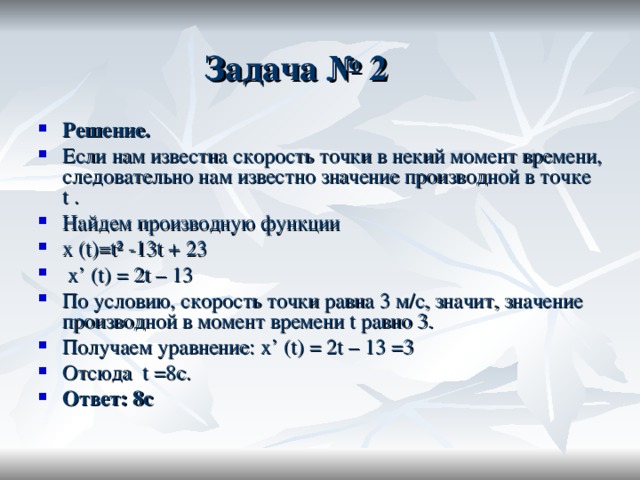 Задача № 2   Решение. Если нам известна скорость точки в некий момент времени, следовательно нам известно значение производной в точке t  . Найдем производную функции  x (t)=t² -13t + 23  x’ (t) = 2t – 13 По условию, скорость точки равна 3 м/с, значит, значение производной в момент времени  t равно 3. Получаем уравнение: x’ (t) = 2t – 13 =3 Отсюда   t =8 с. Ответ: 8 с 