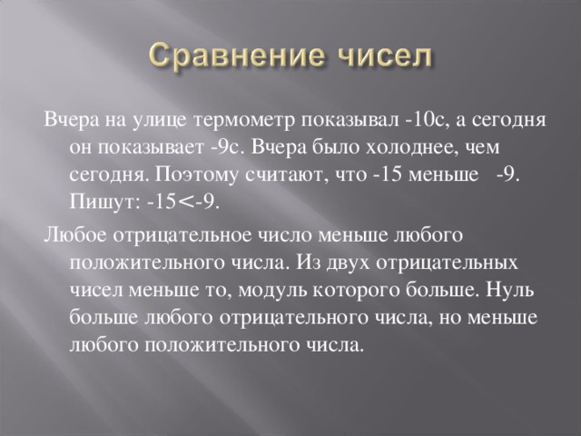 Вчера на улице термометр показывал -10с, а сегодня он показывает -9с. Вчера было холоднее, чем сегодня. Поэтому считают, что -15 меньше -9. Пишут: -15 Любое отрицательное число меньше любого положительного числа. Из двух отрицательных чисел меньше то, модуль которого больше. Нуль больше любого отрицательного числа, но меньше любого положительного числа. 