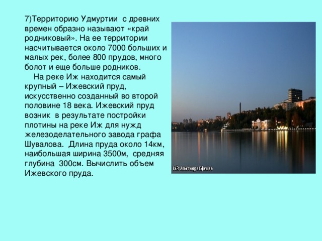 7)Территорию Удмуртии с древних времен образно называют «край родниковый». На ее территории насчитывается около 7000 больших и малых рек, более 800 прудов, много болот и еще больше родников.  На реке Иж находится самый крупный – Ижевский пруд, искусственно созданный во второй половине 18 века. Ижевский пруд возник в результате постройки плотины на реке Иж для нужд железоделательного завода графа Шувалова. Длина пруда около 14км, наибольшая ширина 3500м, средняя глубина 300см. Вычислить объем Ижевского пруда. 