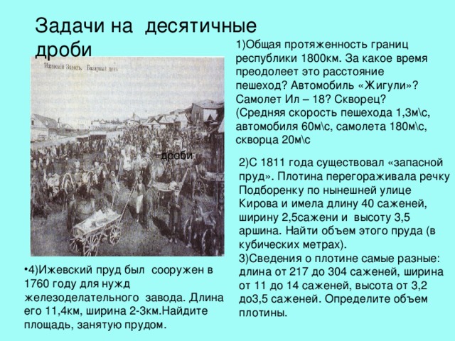 Задачи на десятичные дроби 2)С 1811 года существовал «запасной пруд». Плотина перегораживала речку Подборенку по нынешней улице Кирова и имела длину 40 саженей, ширину 2,5сажени и высоту 3,5 аршина. Найти объем этого пруда (в кубических метрах). 3)Сведения о плотине самые разные: длина от 217 до 304 саженей, ширина от 11 до 14 саженей, высота от 3,2 до3,5 саженей. Определите объем плотины. 